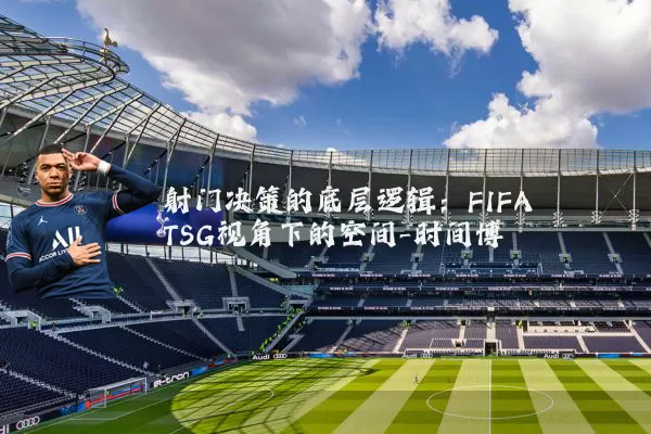 射门决策的底层逻辑：FIFA TSG视角下的空间-时间博弈