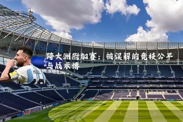 跨大洲附加赛:被误解的竞技公平与战术博弈