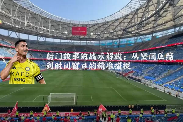 射门效率的战术解构:从空间压缩到时间窗口的精准捕捉