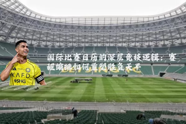 国际比赛日历的深层竞技逻辑:赛程编排如何重塑胜负天平